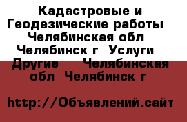 Кадастровые и Геодезические работы - Челябинская обл., Челябинск г. Услуги » Другие   . Челябинская обл.,Челябинск г.